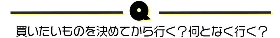 買いたいものを決めてから行く?何となく行く?